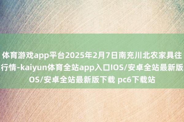 体育游戏app平台2025年2月7日南充川北农家具往返有限公司价钱行情-kaiyun体育全站app入口IOS/安卓全站最新版下载 pc6下载站