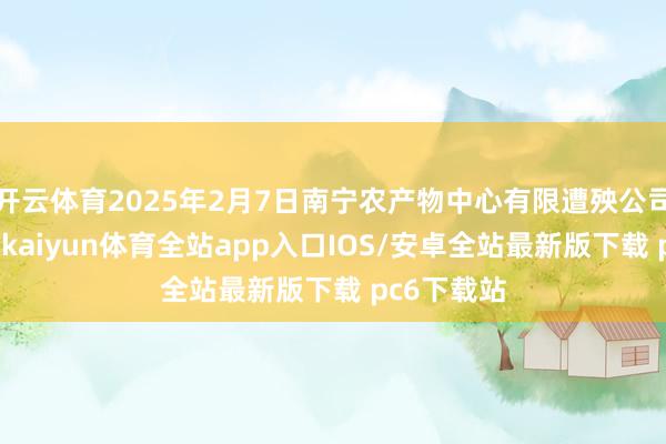 开云体育2025年2月7日南宁农产物中心有限遭殃公司价钱行情-kaiyun体育全站app入口IOS/安卓全站最新版下载 pc6下载站