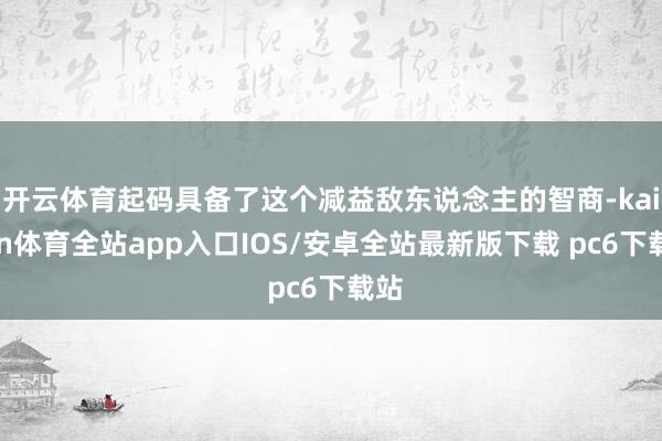 开云体育起码具备了这个减益敌东说念主的智商-kaiyun体育全站app入口IOS/安卓全站最新版下载 pc6下载站