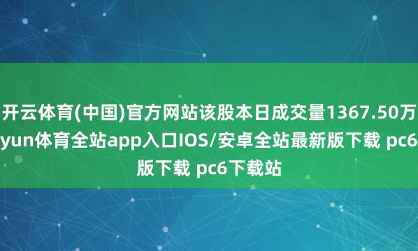 开云体育(中国)官方网站该股本日成交量1367.50万股-kaiyun体育全站app入口IOS/安卓全站最新版下载 pc6下载站