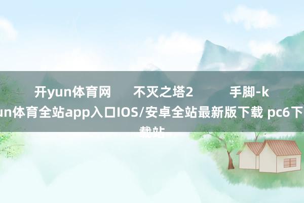 开yun体育网 不灭之塔2 手脚-kaiyun体育全站app入口IOS/安卓全站最新版下载 pc6下载站