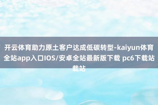 开云体育助力原土客户达成低碳转型-kaiyun体育全站app入口IOS/安卓全站最新版下载 pc6下载站