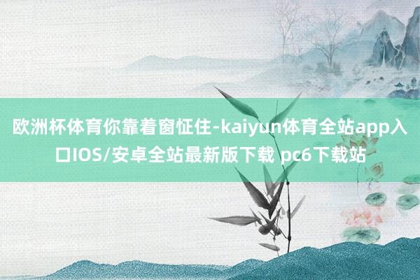 欧洲杯体育你靠着窗怔住-kaiyun体育全站app入口IOS/安卓全站最新版下载 pc6下载站