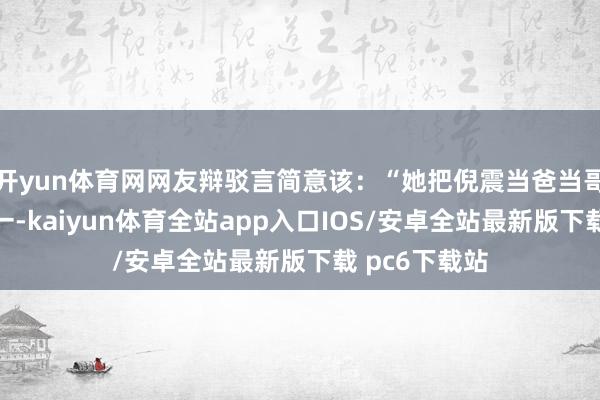 开yun体育网网友辩驳言简意该：“她把倪震当爸当哥当老公三合一-kaiyun体育全站app入口IOS/安卓全站最新版下载 pc6下载站