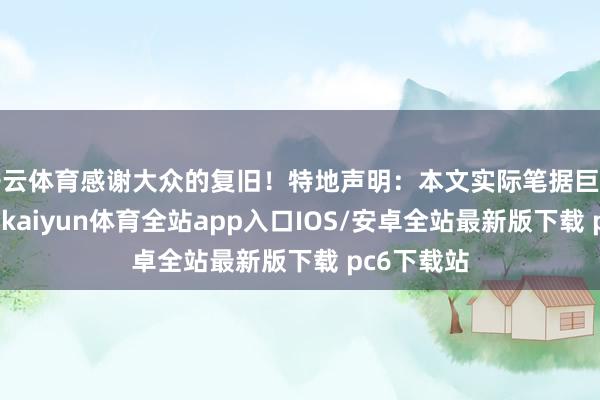 开云体育感谢大众的复旧！特地声明：本文实际笔据巨擘材料撰写-kaiyun体育全站app入口IOS/安卓全站最新版下载 pc6下载站
