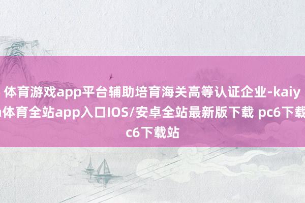 体育游戏app平台辅助培育海关高等认证企业-kaiyun体育全站app入口IOS/安卓全站最新版下载 pc6下载站