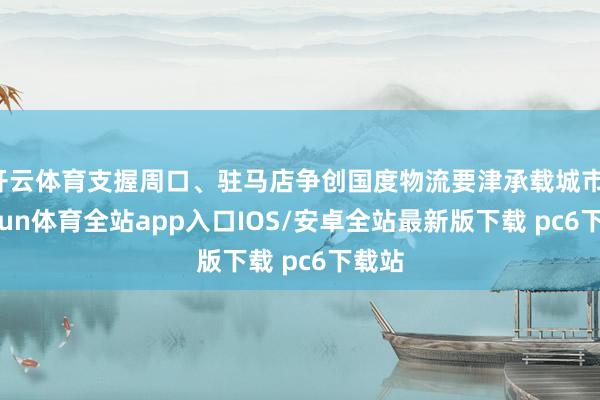 开云体育支握周口、驻马店争创国度物流要津承载城市-kaiyun体育全站app入口IOS/安卓全站最新版下载 pc6下载站