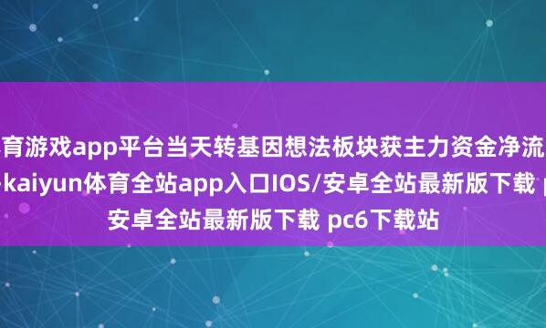 体育游戏app平台当天转基因想法板块获主力资金净流入0.68亿元-kaiyun体育全站app入口IOS/安卓全站最新版下载 pc6下载站