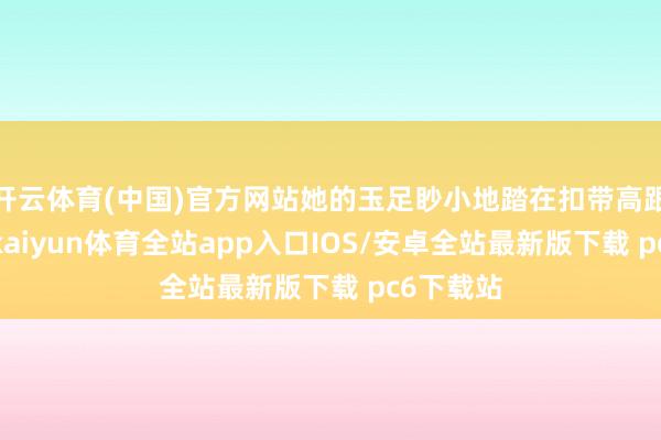 开云体育(中国)官方网站她的玉足眇小地踏在扣带高跟筒靴上-kaiyun体育全站app入口IOS/安卓全站最新版下载 pc6下载站