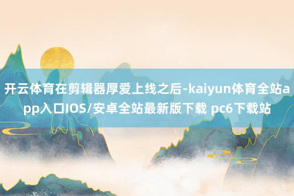 开云体育在剪辑器厚爱上线之后-kaiyun体育全站app入口IOS/安卓全站最新版下载 pc6下载站