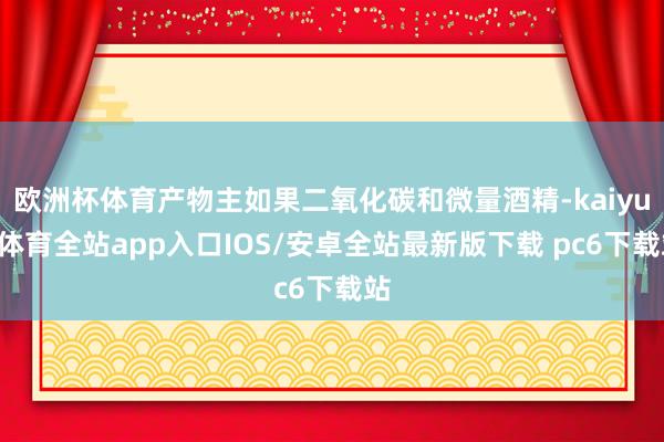 欧洲杯体育产物主如果二氧化碳和微量酒精-kaiyun体育全站app入口IOS/安卓全站最新版下载 pc6下载站