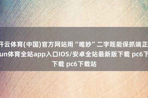 开云体育(中国)官方网站用“唯妙”二字既能保抓端正-kaiyun体育全站app入口IOS/安卓全站最新版下载 pc6下载站