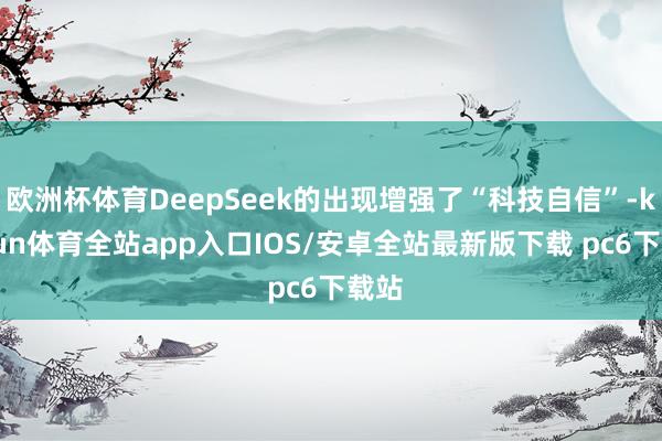 欧洲杯体育DeepSeek的出现增强了“科技自信”-kaiyun体育全站app入口IOS/安卓全站最新版下载 pc6下载站