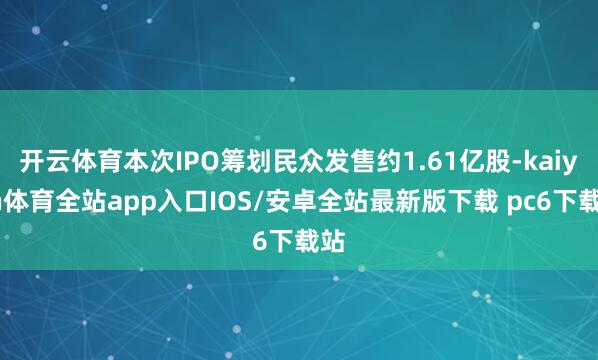 开云体育本次IPO筹划民众发售约1.61亿股-kaiyun体育全站app入口IOS/安卓全站最新版下载 pc6下载站
