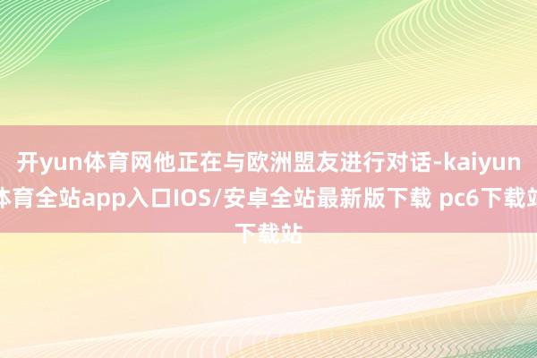 开yun体育网他正在与欧洲盟友进行对话-kaiyun体育全站app入口IOS/安卓全站最新版下载 pc6下载站