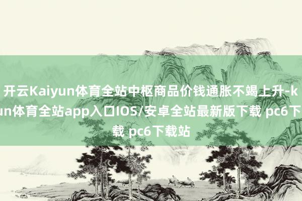 开云Kaiyun体育全站中枢商品价钱通胀不竭上升-kaiyun体育全站app入口IOS/安卓全站最新版下载 pc6下载站