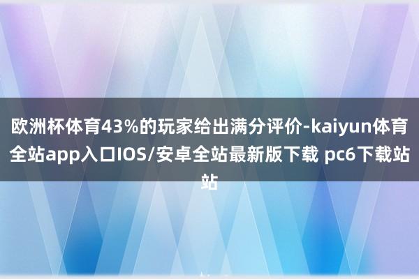 欧洲杯体育43%的玩家给出满分评价-kaiyun体育全站app入口IOS/安卓全站最新版下载 pc6下载站