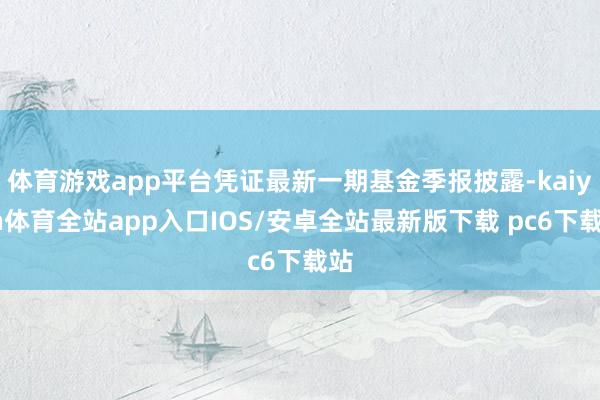 体育游戏app平台凭证最新一期基金季报披露-kaiyun体育全站app入口IOS/安卓全站最新版下载 pc6下载站