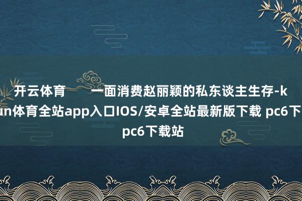 开云体育       一面消费赵丽颖的私东谈主生存-kaiyun体育全站app入口IOS/安卓全站最新版下载 pc6下载站