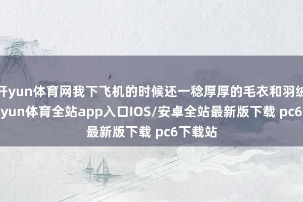 开yun体育网我下飞机的时候还一稔厚厚的毛衣和羽绒服-kaiyun体育全站app入口IOS/安卓全站最新版下载 pc6下载站