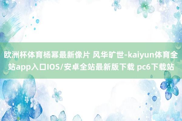 欧洲杯体育杨幂最新像片 风华旷世-kaiyun体育全站app入口IOS/安卓全站最新版下载 pc6下载站
