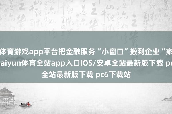 体育游戏app平台把金融服务“小窗口”搬到企业“家门口”-kaiyun体育全站app入口IOS/安卓全站最新版下载 pc6下载站