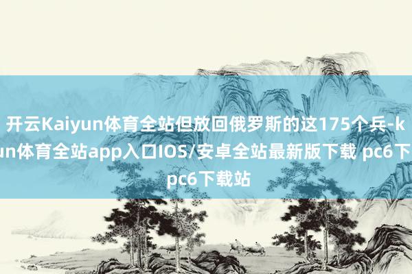 开云Kaiyun体育全站但放回俄罗斯的这175个兵-kaiyun体育全站app入口IOS/安卓全站最新版下载 pc6下载站