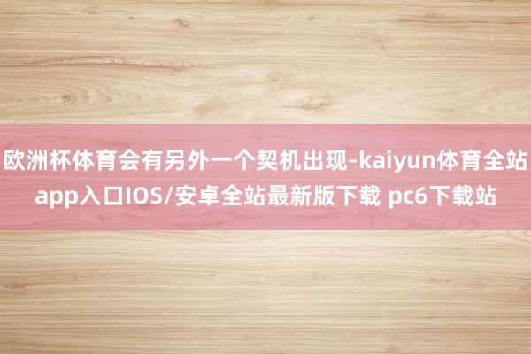 欧洲杯体育会有另外一个契机出现-kaiyun体育全站app入口IOS/安卓全站最新版下载 pc6下载站