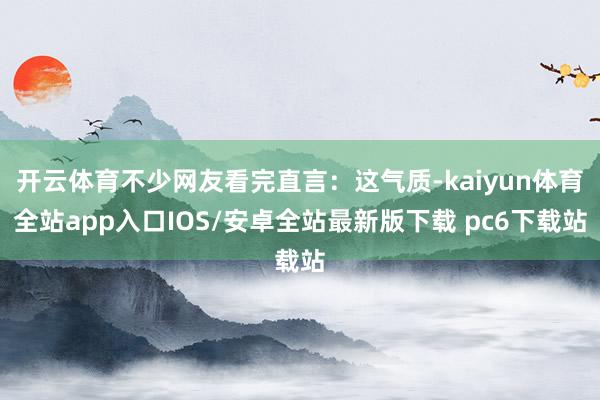 开云体育不少网友看完直言：这气质-kaiyun体育全站app入口IOS/安卓全站最新版下载 pc6下载站