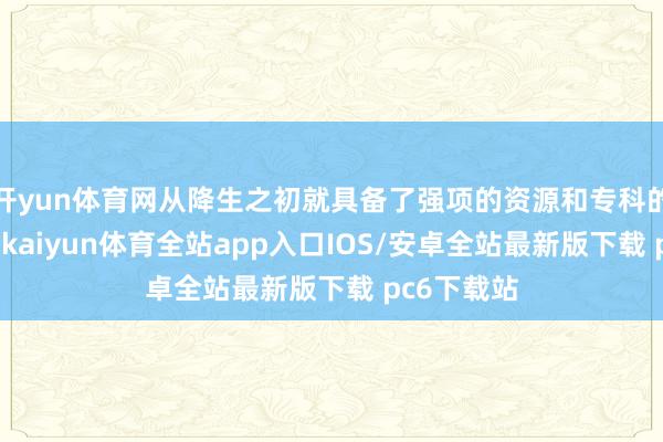 开yun体育网从降生之初就具备了强项的资源和专科的运营才气-kaiyun体育全站app入口IOS/安卓全站最新版下载 pc6下载站