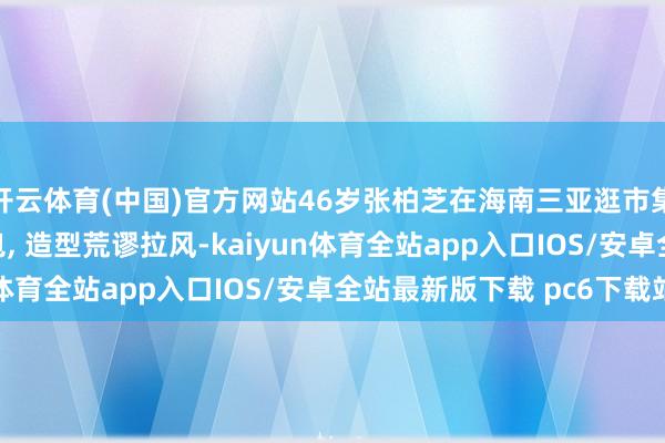 开云体育(中国)官方网站46岁张柏芝在海南三亚逛市集被偶遇, 背着LV包包, 造型荒谬拉风-kaiyun体育全站app入口IOS/安卓全站最新版下载 pc6下载站