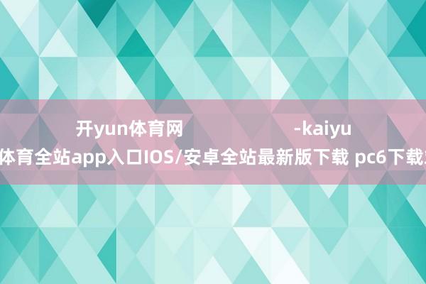 开yun体育网                      -kaiyun体育全站app入口IOS/安卓全站最新版下载 pc6下载站