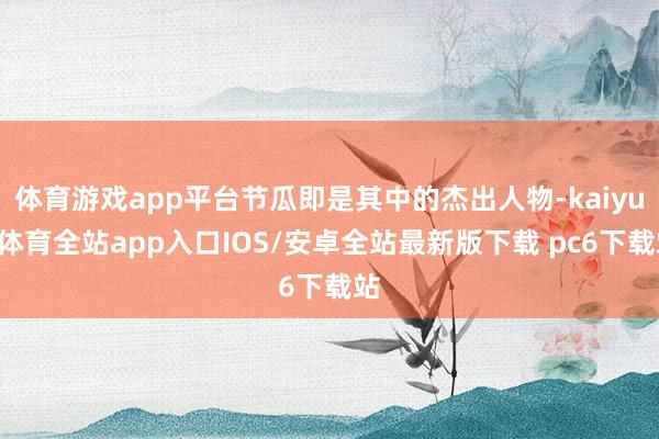 体育游戏app平台节瓜即是其中的杰出人物-kaiyun体育全站app入口IOS/安卓全站最新版下载 pc6下载站