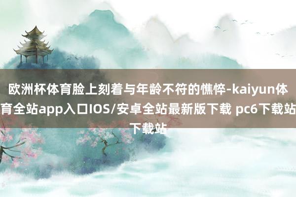 欧洲杯体育脸上刻着与年龄不符的憔悴-kaiyun体育全站app入口IOS/安卓全站最新版下载 pc6下载站