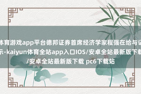 体育游戏app平台德邦证券首席经济学家程强在给与记者采访时暗示-kaiyun体育全站app入口IOS/安卓全站最新版下载 pc6下载站