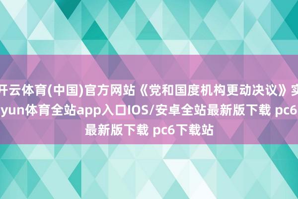开云体育(中国)官方网站《党和国度机构更动决议》实施-kaiyun体育全站app入口IOS/安卓全站最新版下载 pc6下载站
