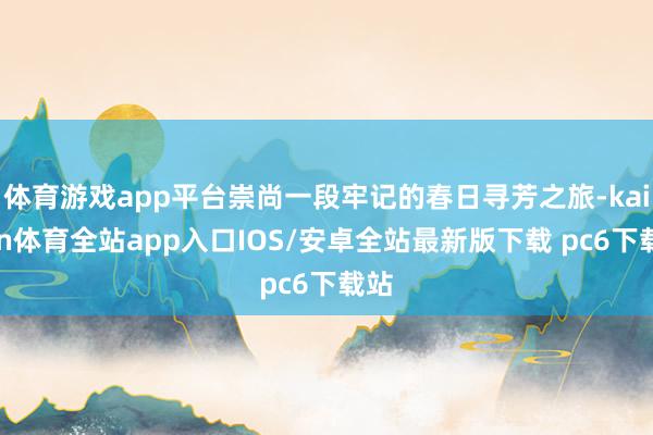 体育游戏app平台崇尚一段牢记的春日寻芳之旅-kaiyun体育全站app入口IOS/安卓全站最新版下载 pc6下载站