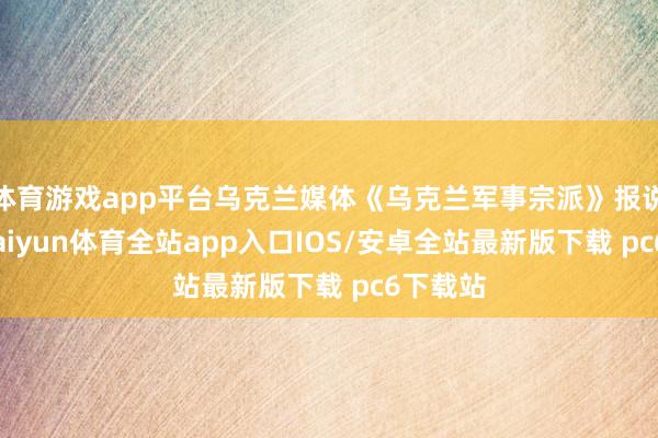 体育游戏app平台乌克兰媒体《乌克兰军事宗派》报说念称-kaiyun体育全站app入口IOS/安卓全站最新版下载 pc6下载站