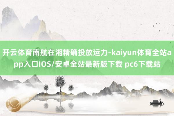 开云体育南航在湘精确投放运力-kaiyun体育全站app入口IOS/安卓全站最新版下载 pc6下载站