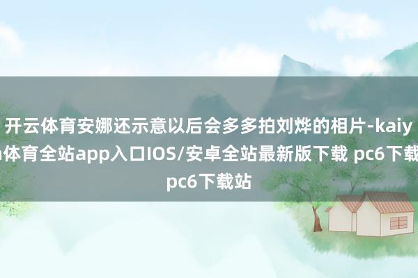 开云体育安娜还示意以后会多多拍刘烨的相片-kaiyun体育全站app入口IOS/安卓全站最新版下载 pc6下载站