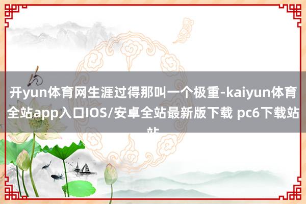 开yun体育网生涯过得那叫一个极重-kaiyun体育全站app入口IOS/安卓全站最新版下载 pc6下载站