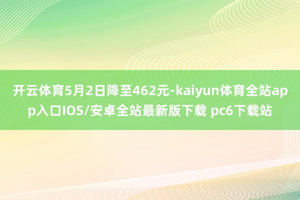 开云体育5月2日降至462元-kaiyun体育全站app入口IOS/安卓全站最新版下载 pc6下载站
