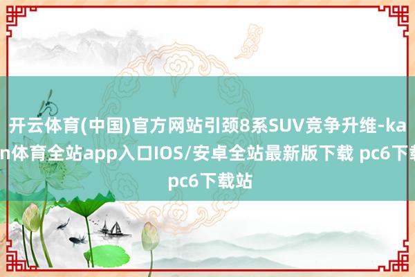 开云体育(中国)官方网站引颈8系SUV竞争升维-kaiyun体育全站app入口IOS/安卓全站最新版下载 pc6下载站