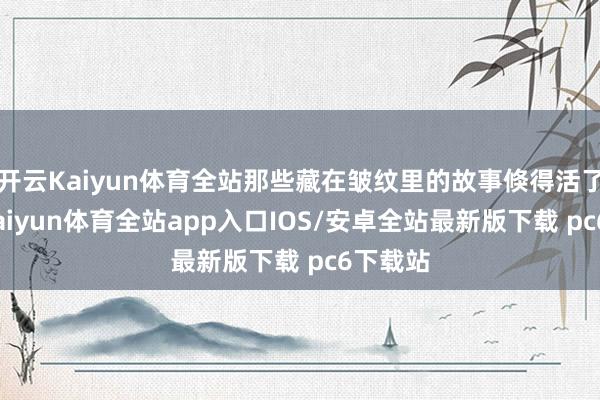 开云Kaiyun体育全站那些藏在皱纹里的故事倏得活了过来-kaiyun体育全站app入口IOS/安卓全站最新版下载 pc6下载站