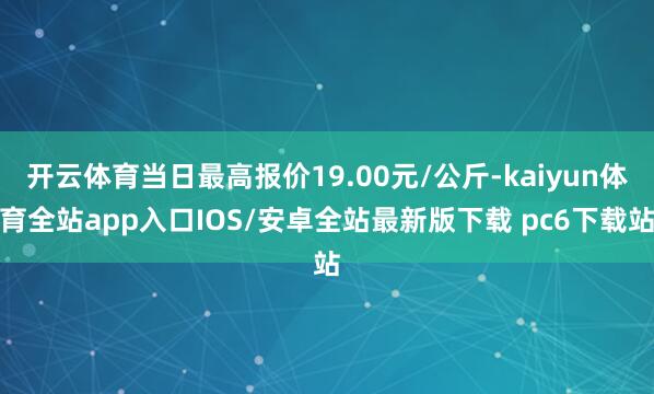 开云体育当日最高报价19.00元/公斤-kaiyun体育全站app入口IOS/安卓全站最新版下载 pc6下载站