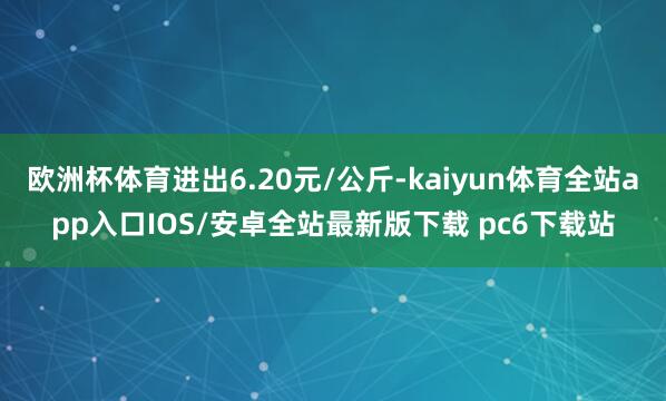 欧洲杯体育进出6.20元/公斤-kaiyun体育全站app入口IOS/安卓全站最新版下载 pc6下载站