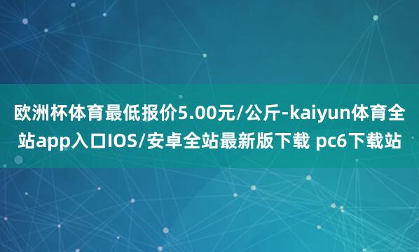 欧洲杯体育最低报价5.00元/公斤-kaiyun体育全站app入口IOS/安卓全站最新版下载 pc6下载站