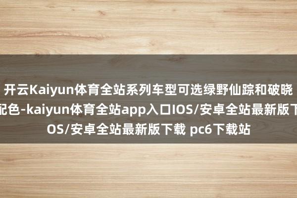 开云Kaiyun体育全站系列车型可选绿野仙踪和破晓霞光两款车内配色-kaiyun体育全站app入口IOS/安卓全站最新版下载 pc6下载站