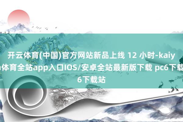 开云体育(中国)官方网站新品上线 12 小时-kaiyun体育全站app入口IOS/安卓全站最新版下载 pc6下载站