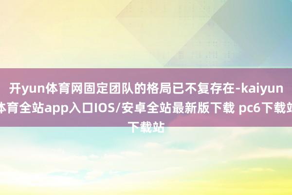 开yun体育网固定团队的格局已不复存在-kaiyun体育全站app入口IOS/安卓全站最新版下载 pc6下载站